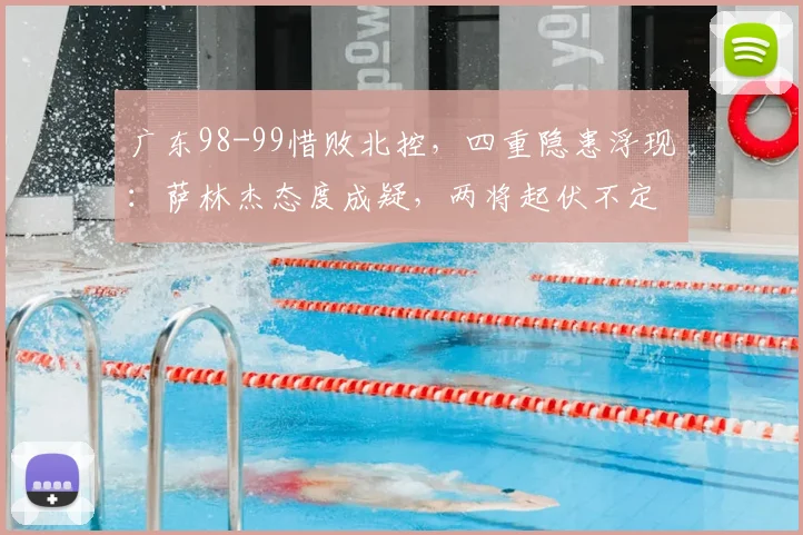 广东98-99惜败北控，四重隐患浮现：萨林杰态度成疑，两将起伏不定，徐杰迷失赛场