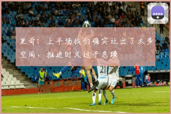 里奇：上半场我们确实让出了太多空间，推进时又过于急躁