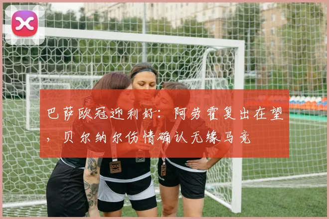 巴萨欧冠迎利好：阿劳霍复出在望，贝尔纳尔伤情确认无缘马竞