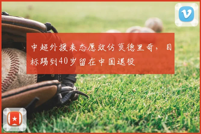 中超外援表态愿效仿莫德里奇，目标踢到40岁留在中国退役