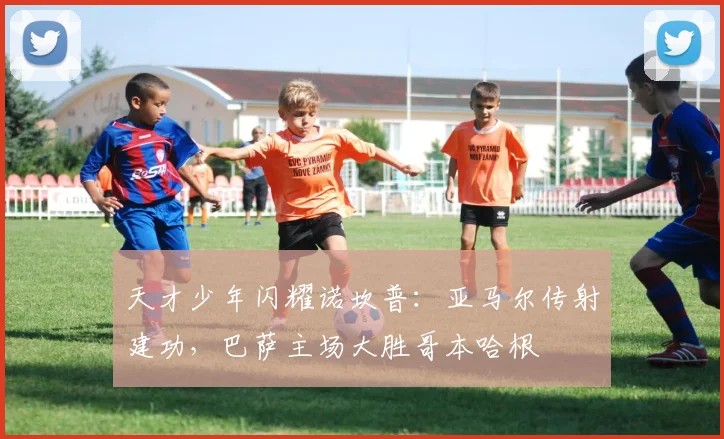 天才少年闪耀诺坎普：亚马尔传射建功，巴萨主场大胜哥本哈根