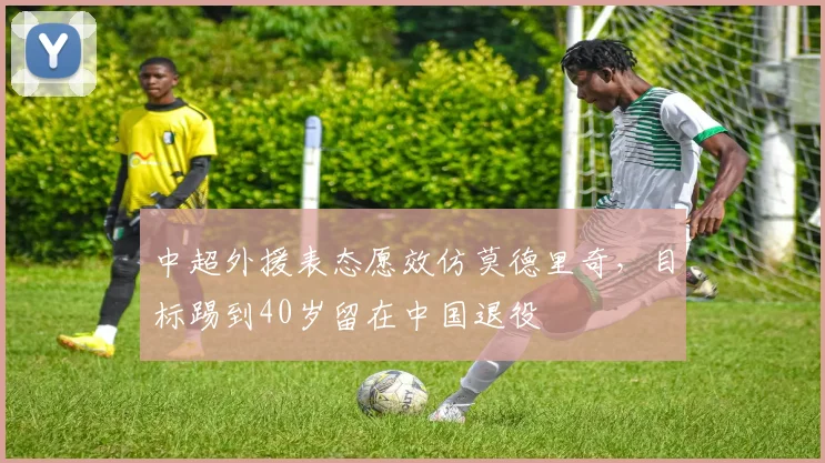 中超外援表态愿效仿莫德里奇，目标踢到40岁留在中国退役