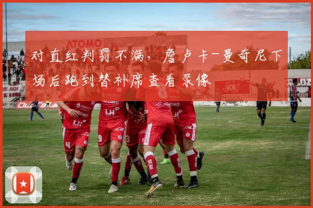 对直红判罚不满，詹卢卡-曼奇尼下场后跑到替补席查看录像