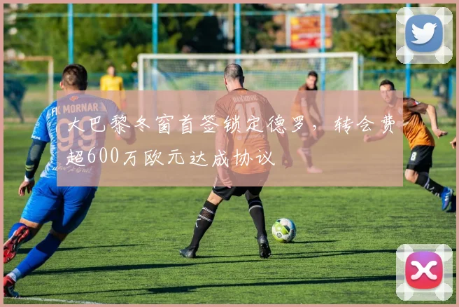 大巴黎冬窗首签锁定德罗，转会费超600万欧元达成协议