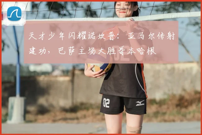 天才少年闪耀诺坎普：亚马尔传射建功，巴萨主场大胜哥本哈根