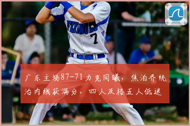 广东主场87-71力克同曦，焦泊乔统治内线获满分，四人及格五人低迷