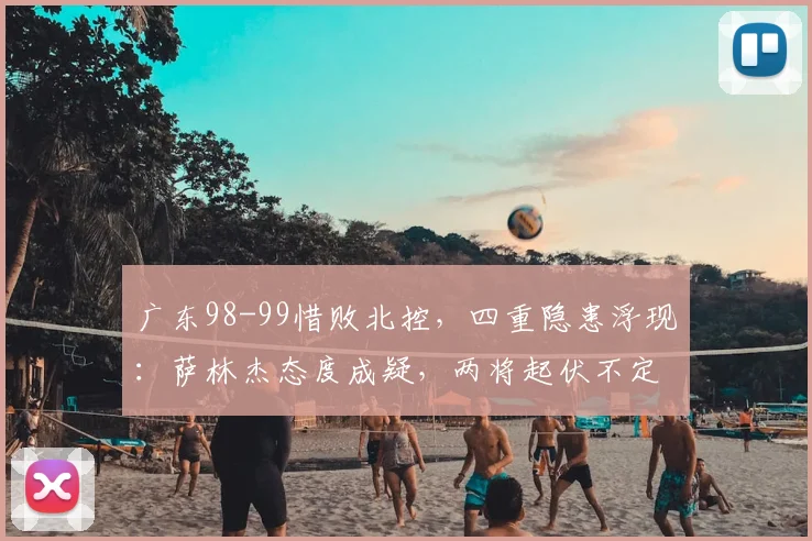 广东98-99惜败北控，四重隐患浮现：萨林杰态度成疑，两将起伏不定，徐杰迷失赛场