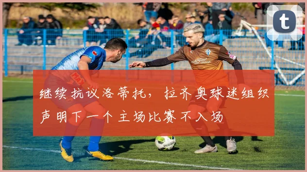 继续抗议洛蒂托，拉齐奥球迷组织声明下一个主场比赛不入场