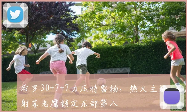 希罗30+7+7力压特雷杨，热火主场射落老鹰锁定东部第八