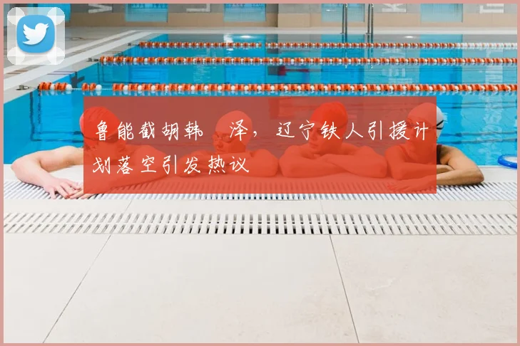鲁能截胡韩镕泽，辽宁铁人引援计划落空引发热议