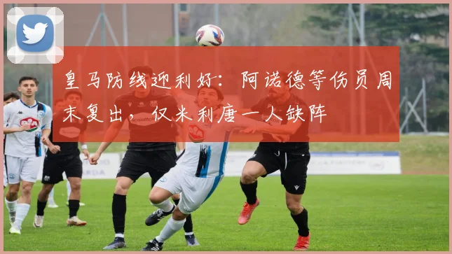 皇马防线迎利好：阿诺德等伤员周末复出，仅米利唐一人缺阵