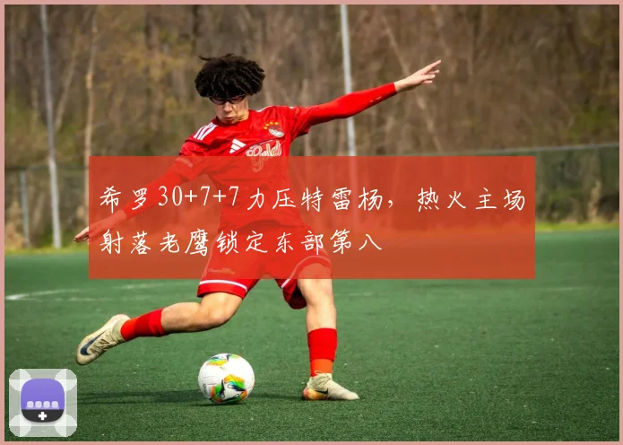 希罗30+7+7力压特雷杨，热火主场射落老鹰锁定东部第八